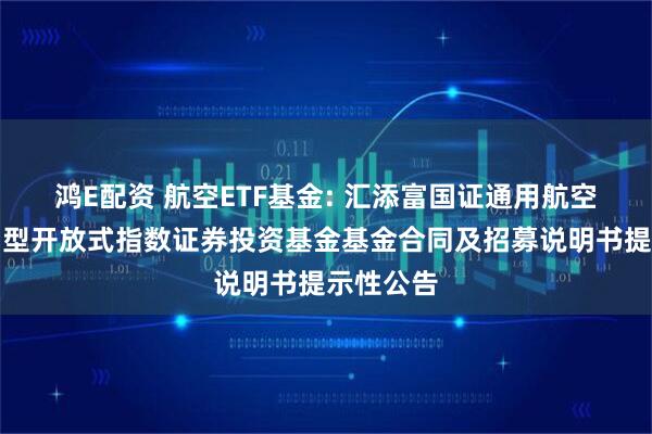 鸿E配资 航空ETF基金: 汇添富国证通用航空产业交易型开放式指数证券投资基金基金合同及招募说明书提示性公告