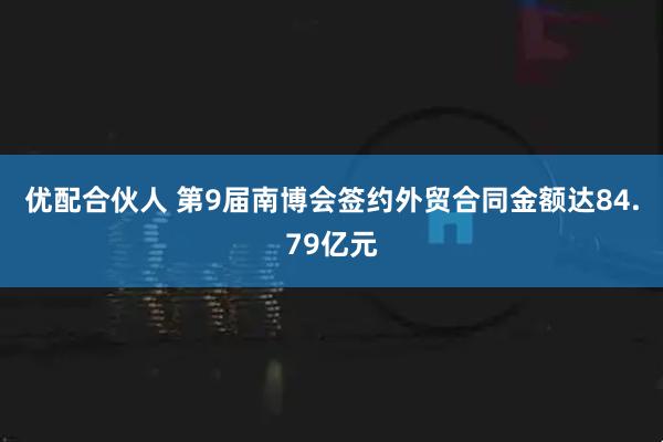 优配合伙人 第9届南博会签约外贸合同金额达84.79亿元