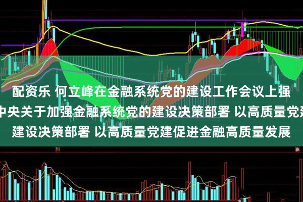 配资乐 何立峰在金融系统党的建设工作会议上强调 要认真贯彻落实党中央关于加强金融系统党的建设决策部署 以高质量党建促进金融高质量发展