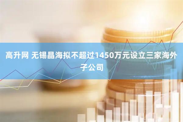 高升网 无锡晶海拟不超过1450万元设立三家海外子公司
