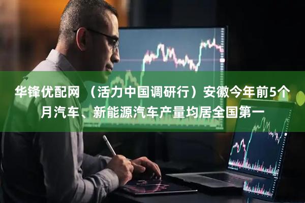 华锋优配网 （活力中国调研行）安徽今年前5个月汽车、新能源汽车产量均居全国第一