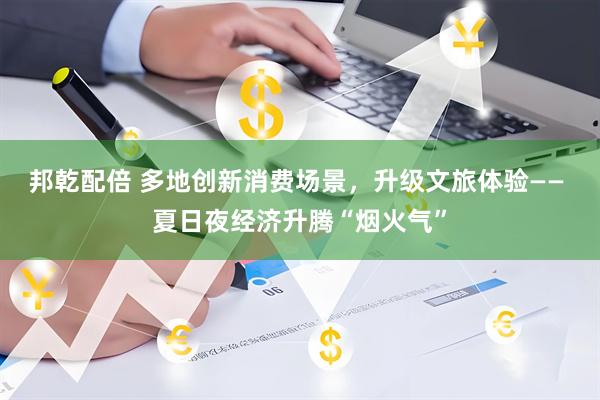 邦乾配倍 多地创新消费场景，升级文旅体验—— 夏日夜经济升腾“烟火气”