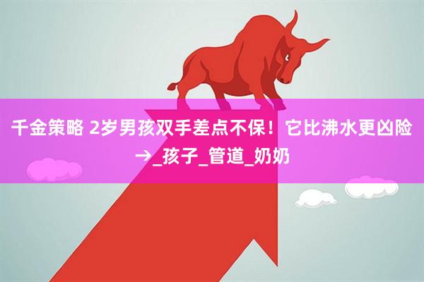 千金策略 2岁男孩双手差点不保！它比沸水更凶险→_孩子_管道_奶奶