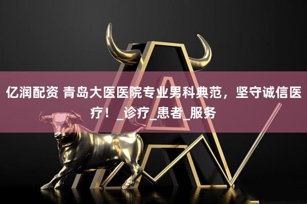 亿润配资 青岛大医医院专业男科典范，坚守诚信医疗！_诊疗_患者_服务