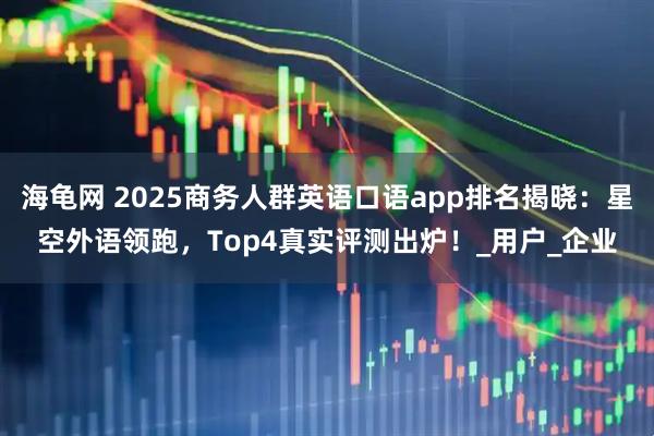 海龟网 2025商务人群英语口语app排名揭晓：星空外语领跑，Top4真实评测出炉！_用户_企业