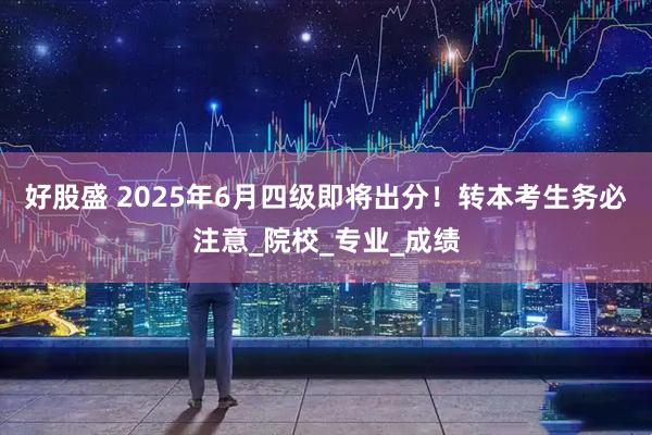 好股盛 2025年6月四级即将出分！转本考生务必注意_院校_专业_成绩