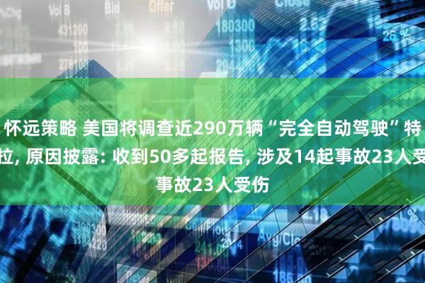 怀远策略 美国将调查近290万辆“完全自动驾驶”特斯拉, 原因披露: 收到50多起报告, 涉及14起事故23人受伤