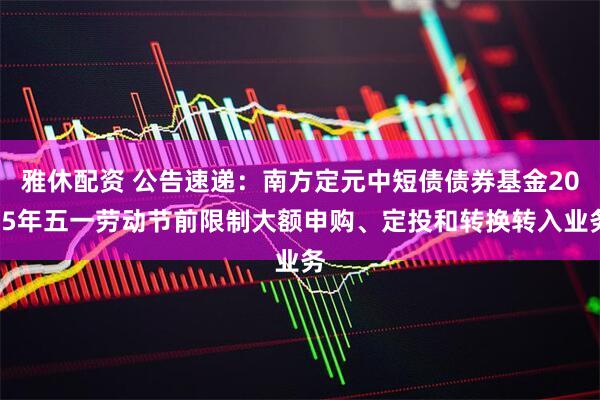 雅休配资 公告速递：南方定元中短债债券基金2025年五一劳动节前限制大额申购、定投和转换转入业务