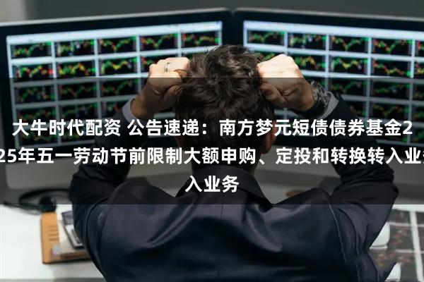 大牛时代配资 公告速递：南方梦元短债债券基金2025年五一劳动节前限制大额申购、定投和转换转入业务