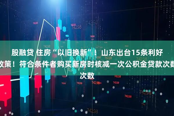 股融贷 住房“以旧换新”！山东出台15条利好政策！符合条件者购买新房时核减一次公积金贷款次数