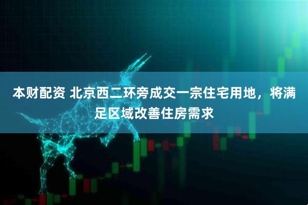 本财配资 北京西二环旁成交一宗住宅用地，将满足区域改善住房需求